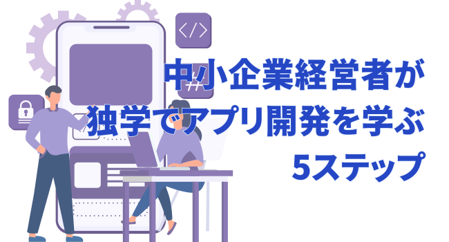 中小企業経営者が独学でアプリ開発を学ぶための5ステップ